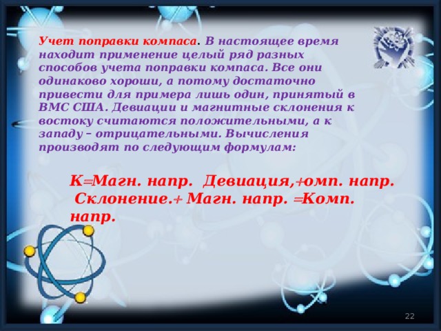 Учет поправки компаса .   В настоящее время находит применение целый ряд разных способов учета поправки компаса. Все они одинаково хороши, а потому достаточно привести для примера лишь один, принятый в ВМС США. Девиации и магнитные склонения к востоку считаются положительными, а к западу – отрицательными. Вычисления производят по следующим формулам: К  Магн. напр. Девиация,  омп. напр.  Склонение.  Магн. напр.  Комп. напр.