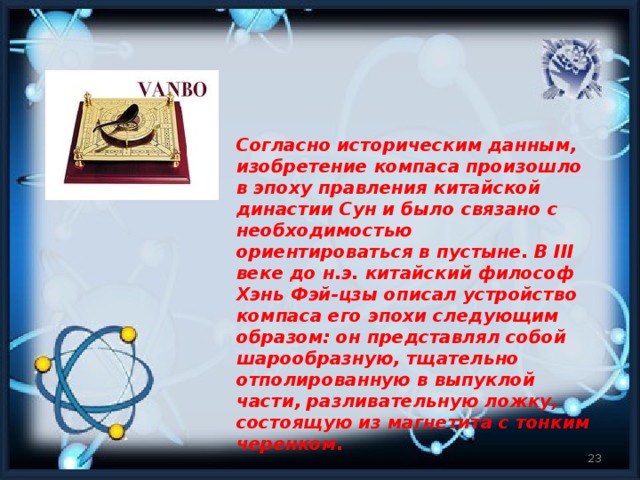 Согласно историческим данным, изобретение компаса произошло в эпоху правления китайской династии Сун и было связано с необходимостью ориентироваться в пустыне. В III веке до н.э. китайский философ Хэнь Фэй-цзы описал устройство компаса его эпохи следующим образом: он представлял собой шарообразную, тщательно отполированную в выпуклой части, разливательную ложку, состоящую из магнетита с тонким черенком.