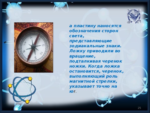 а пластину наносятся обозначения сторон света, представляющие зодиакальные знаки. Ложку приводили во вращение, подталкивая черенок ножки. Когда ложка остановится, черенок, выполняющий роль магнитной стрелки, указывает точно на ю г.