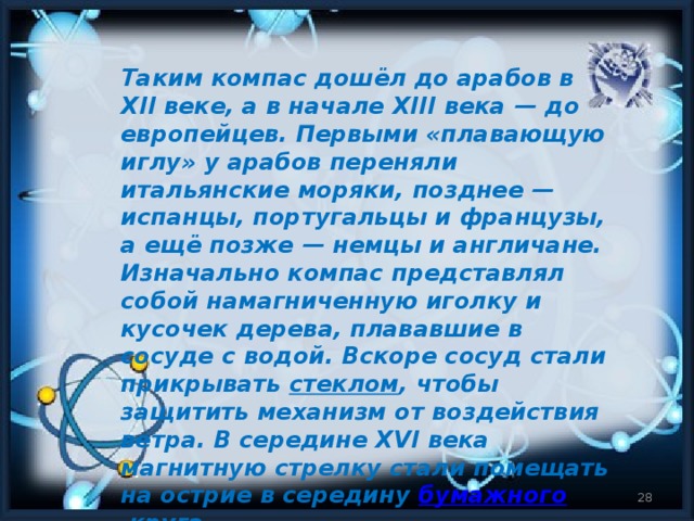 Таким компас дошёл до арабов в XII веке, а в начале XIII века — до европейцев. Первыми «плавающую иглу» у арабов переняли итальянские моряки, позднее — испанцы, португальцы и французы, а ещё позже — немцы и англичане. Изначально компас представлял собой намагниченную иголку и кусочек дерева, плававшие в сосуде с водой. Вскоре сосуд стали прикрывать  стеклом , чтобы защитить механизм от воздействия ветра. В середине XVI века магнитную стрелку стали помещать на острие в середину  бумажного  круга.