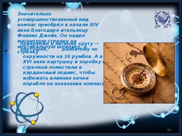 Значительно усовершенствованный вид компас приобрёл в начале XIV века благодаря итальянцу Флавио Джойя. Он надел магнитную стрелку на вертикальную шпильку, а стрелку прикрепил к лёгкому кругу — картушке, разбитому по  окружности на 16 румбов. А в XVI веке картушку и коробку со стрелкой поместили в кардановый подвес, чтобы избежать влияния качки корабля на показания компаса