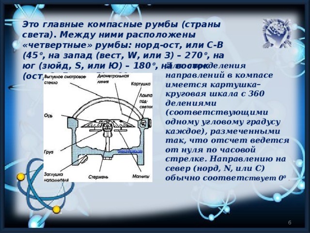 Это главные компасные румбы (страны света). Между ними расположены «четвертные» румбы: норд-ост, или С-В (45  , на запад (вест, W, или З) – 270  , на юг (зюйд, S, или Ю) – 180  , на восток (ост, O, E, или В) – 90  . Для определения направлений в компасе имеется картушка – круговая шкала с 360 делениями (соответствующими одному угловому градусу каждое), размеченными так, что отсчет ведется от нуля по часовой стрелке. Направлению на север (норд, N, или С) обычно соответ ствует 0 0  .