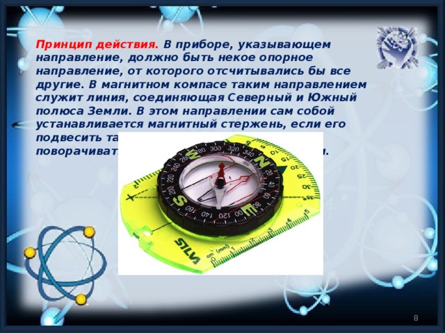 Принцип действия.   В приборе, указывающем направление, должно быть некое опорное направление, от которого отсчитывались бы все другие. В магнитном компасе таким направлением служит линия, соединяющая Северный и Южный полюса Земли. В этом направлении сам собой устанавливается магнитный стержень, если его подвесить так, чтобы он мог свободно поворачиваться в горизонтальной плоскости.