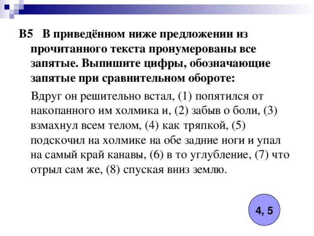 B5 В приведённом ниже предложении из прочитанного текста пронумерованы все запятые. Выпишите цифры, обозначающие запятые при сравнительном обороте:  Вдруг он решительно встал, (1) попятился от накопанного им холмика и, (2) забыв о боли, (3) взмахнул всем телом, (4) как тряпкой, (5) подскочил на холмике на обе задние ноги и упал на самый край канавы, (6) в то углубление, (7) что отрыл сам же, (8) спуская вниз землю. 4, 5