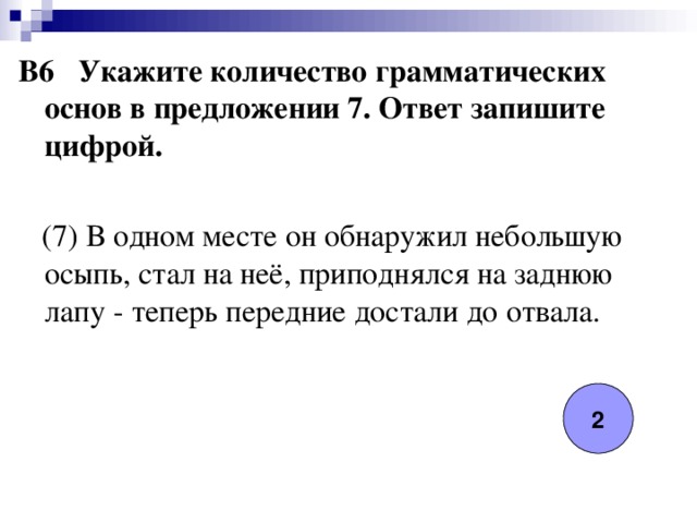 B6 Укажите количество грамматических основ в предложении 7. Ответ запишите цифрой.   (7) В одном месте он обнаружил небольшую осыпь, стал на неё, приподнялся на заднюю лапу - теперь передние достали до отвала. 2