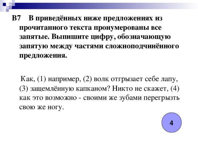 B7 В приведённых ниже предложениях из прочитанного текста пронумерованы все запятые. Выпишите цифру, обозначающую запятую между частями сложноподчинённого предложения.   Как, (1) например, (2) волк отгрызает себе лапу, (3) защемлённую капканом? Никто не скажет, (4) как это возможно - своими же зубами перегрызть свою же ногу. 4