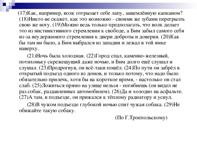 (17)Как, например, волк отгрызает себе лапу, защемлённую капканом? (18)Никто не скажет, как это возможно - своими же зубами перегрызть свою же ногу. (19)Можно ведь только предполагать, что волк делает это из инстинктивного стремления к свободе, а Бим забыл самого себя из-за неудержимого стремления к двери доброты и доверия. (20)Как бы там ни было, а Бим выбрался из западни и лежал в той ямке наверху.  (21)Ночь была холодная. (22)Город спал, каменно-железный, потихоньку скрежещущий даже ночью, и Бим долго ещё слушал и слушал. (23)Продрогнув, он всё-таки пошёл. (24)По пути он забрёл в открытый подъезд одного из домов, и только потому, что надо было обязательно прилечь, хотя бы на короткое время, - настолько он стал слаб. (25)Ложиться прямо на улице нельзя - погибнешь (он видел не раз собак, раздавленных автомобилем). (26)Да и холодно на асфальте. (27)А там, в подъезде, он прижался к тёплому радиатору и уснул.  (28)В чужом подъезде глубокой ночью спит чужая собака. (29)Не обижайте такую собаку.  (По Г.Троепольскому)