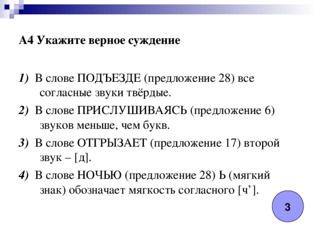 A4 Укажите верное суждение 1) В слове ПОДЪЕЗДЕ (предложение 28) все согласные звуки твёрдые. 2) В слове ПРИСЛУШИВАЯСЬ (предложение 6) звуков меньше, чем букв. 3) В слове ОТГРЫЗАЕТ (предложение 17) второй звук – [д]. 4) В слове НОЧЬЮ (предложение 28) Ь (мягкий знак) обозначает мягкость согласного [ч’]. 3