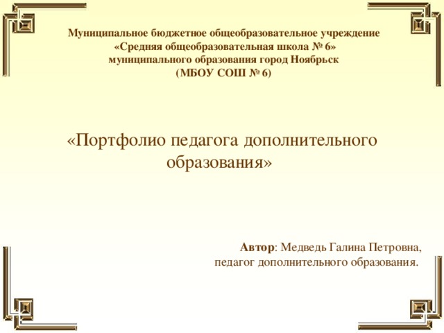 Муниципальное бюджетное общеобразовательное учреждение  «Средняя общеобразовательная школа № 6»  муниципального образования город Ноябрьск  (МБОУ СОШ № 6)    «Портфолио педагога дополнительного образования» Автор : Медведь Галина Петровна,  педагог дополнительного образования.