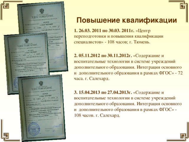 Повышение квалификации 1. 26.03. 2011 по 30.03. 2011г. «Центр переподготовки и повышения квалификации специалистов» - 108 часов; г. Тюмень. 2. 05.11.2012 по 30.11.2012г. «Содержание и воспитательные технологии в системе учреждений дополнительного образования. Интеграция основного и дополнительного образования в рамках ФГОС» - 72 часа. г. Салехард.  3. 15.04.2013 по 27.04.2013г. «Содержание и воспитательные технологии в системе учреждений дополнительного образования. Интеграция основного и дополнительного образования в рамках ФГОС» - 108 часов. г. Салехард.