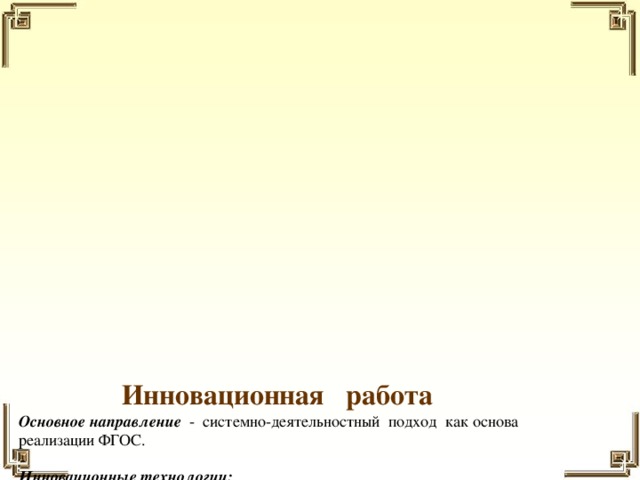 Инновационная работа  Основное направление  - системно-деятельностный подход как основа  реализации ФГОС.   Инновационные технологии:  ▪ личностно-ориентированный подход к обучению;  ▪ технология проблемного обучения;  ▪ технология обучения в сотрудничестве;  ▪ технология проектного обучения;  ▪ технология коллективного обучения;  ▪ здоровьесберегающие технологии;  ▪ технология разноуровнего обучения;  ▪ технология критического мышления.   Для качественного развития творческой деятельности юных художников использую следующие методы и приемы:  ▪ предоставление воспитаннику свободы в выборе деятельности, в выборе способов  работы, в выборе тем;  ▪ система постоянно усложняющихся заданий с разными вариантами сложности;  ▪ в каждом задании предусматривается исполнительский и творческий компонент;  ▪ создание ситуации успеха, чувства удовлетворения от процесса деятельности;  ▪ создание условий для самостоятельной творческой деятельности детей.