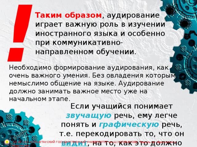 ! Таким образом , аудирование играет важную роль в изучении иностранного языка и особенно при коммуникативно-направленном обучении. Необходимо формирование аудирования, как очень важного умения. Без овладения которым, немыслимо общение на языке. Аудирование должно занимать важное место уже на начальном этапе. Если учащийся понимает звучащую речь, ему легче понять и графическую речь, т.е. перекодировать то, что он видит , на то, как это должно звучать .  14.05.15 г. КОКШЕТАУСКИЙ ГОСУДАРСТВЕННЫЙ УНИВЕРСИТЕТ им.Ш.УАЛИХАНОВА Факультет филологии и педагогики