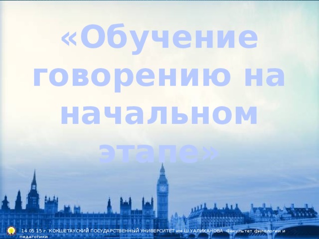 «Обучение говорению на начальном этапе»  14.05.15 г. КОКШЕТАУСКИЙ ГОСУДАРСТВЕННЫЙ УНИВЕРСИТЕТ им.Ш.УАЛИХАНОВА Факультет филологии и педагогики