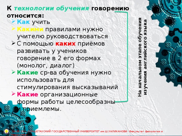 К технологии обучения говорению относится: На начальном этапе обучения изучения английского языка Как учить Какими правилами нужно учителю руководствоваться С помощью каких приёмов развивать у учеников говорение в 2 его формах (монолог, диалог) Какие ср-ва обучения нужно использовать для стимулирования высказываний Какие организационные формы работы целесообразны и приемлемы.  14.05.15 г. КОКШЕТАУСКИЙ ГОСУДАРСТВЕННЫЙ УНИВЕРСИТЕТ им.Ш.УАЛИХАНОВА Факультет филологии и педагогики