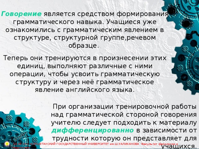 Говорение является средством формирования грамматического навыка. Учащиеся уже ознакомились с грамматическим явлением в структуре, структурной группе,речевом образце. Теперь они тренируются в произнесении этих единиц, выполняют различные с ними операции, чтобы усвоить грамматическую структуру и через неё грамматическое явление английского языка. При организации тренировочной работы над грамматической стороной говорения учителю следует подходить к материалу дифференцированно в зависимости от трудности которую он представляет для учащихся.  14.05.15 г. КОКШЕТАУСКИЙ ГОСУДАРСТВЕННЫЙ УНИВЕРСИТЕТ им.Ш.УАЛИХАНОВА Факультет филологии и педагогики