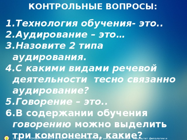 КОНТРОЛЬНЫЕ ВОПРОСЫ: Технология обучения- это.. Аудирование – это… Назовите 2 типа аудирования. С какими видами речевой деятельности тесно связанно аудирование? Говорение – это.. В содержании обучения говорению можно выделить три компонента, какие?         14.05.15 г. КОКШЕТАУСКИЙ ГОСУДАРСТВЕННЫЙ УНИВЕРСИТЕТ им.Ш.УАЛИХАНОВА Факультет филологии и педагогики