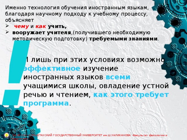 Именно технология обучения иностранным языкам, благодаря научному подходу к учебному процессу, объясняет  чему и как  учить, вооружает учителя ,(получившего необходимую методическую подготовку) требуемыми знаниями . ! И лишь при этих условиях возможно эффективное изучение иностранных языков всеми учащимися школы, овладение устной речью и чтением, как этого требует программа .  14.05.15 г. КОКШЕТАУСКИЙ ГОСУДАРСТВЕННЫЙ УНИВЕРСИТЕТ им.Ш.УАЛИХАНОВА Факультет филологии и педагогики