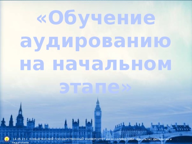 «Обучение аудированию на начальном этапе»  14.05.15 г. КОКШЕТАУСКИЙ ГОСУДАРСТВЕННЫЙ УНИВЕРСИТЕТ им.Ш.УАЛИХАНОВА Факультет филологии и педагогики