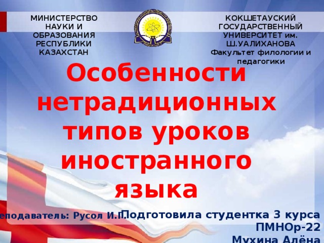 МИНИСТЕРСТВО НАУКИ И ОБРАЗОВАНИЯ РЕСПУБЛИКИ КАЗАХСТАН КОКШЕТАУСКИЙ ГОСУДАРСТВЕННЫЙ УНИВЕРСИТЕТ им. Ш.УАЛИХАНОВА Факультет филологии и педагогики Особенности нетрадиционных типов уроков иностранного языка Подготовила студентка 3 курса ПМНОр-22 Мухина Алёна Преподаватель:  Русол И.Г.