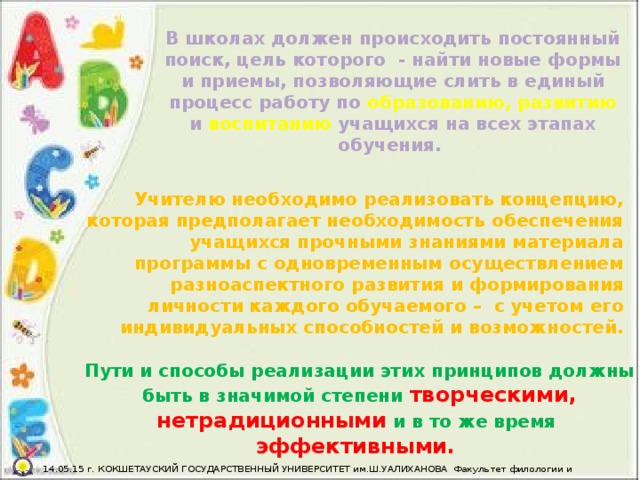 В школах должен происходить постоянный поиск, цель которого  - найти новые формы и приемы, позволяющие слить в единый процесс работу по образованию, развитию и воспитанию учащихся на всех этапах обучения. Учителю необходимо реализовать концепцию, которая предполагает необходимость обеспечения учащихся прочными знаниями материала программы с одновременным осуществлением разноаспектного развития и формирования личности каждого обучаемого –  с учетом его индивидуальных способностей и возможностей. Пути и способы реализации этих принципов должны быть в значимой степени творческими, нетрадиционными и в то же время  эффективными.  14.05.15 г. КОКШЕТАУСКИЙ ГОСУДАРСТВЕННЫЙ УНИВЕРСИТЕТ им.Ш.УАЛИХАНОВА Факультет филологии и педагогики