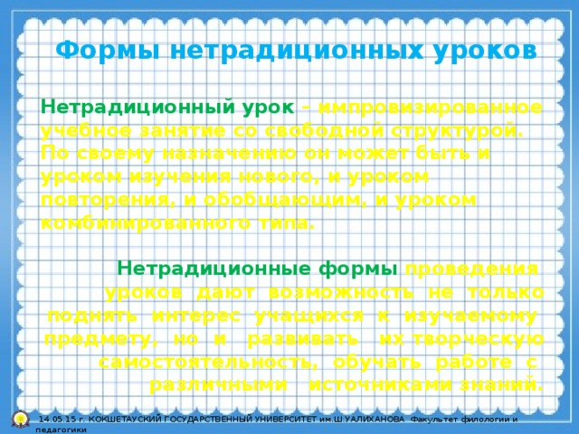 Формы нетрадиционных уроков  Нетрадиционный урок – импровизированное учебное занятие со свободной структурой. По своему назначению он может быть и уроком изучения нового, и уроком повторения, и обобщающим, и уроком комбинированного типа.   Нетрадиционные формы проведения уроков дают возможность не только поднять интерес учащихся к изучаемому предмету, но и развивать их творческую самостоятельность, обучать работе с различными источниками знаний.  14.05.15 г. КОКШЕТАУСКИЙ ГОСУДАРСТВЕННЫЙ УНИВЕРСИТЕТ им.Ш.УАЛИХАНОВА Факультет филологии и педагогики