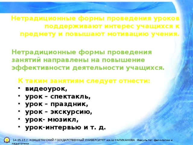 Нетрадиционные формы проведения уроков поддерживают интерес учащихся к предмету и повышают мотивацию учения. Нетрадиционные формы проведения занятий направлены на повышение эффективности деятельности учащихся. К таким занятиям следует отнести: видеоурок, урок – спектакль, урок – праздник, урок – экскурсию, урок- мюзикл, урок-интервью и т. д.  14.05.15 г. КОКШЕТАУСКИЙ ГОСУДАРСТВЕННЫЙ УНИВЕРСИТЕТ им.Ш.УАЛИХАНОВА Факультет филологии и педагогики