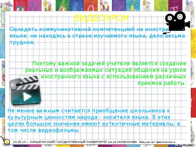 ВИДЕОУРОК Овладеть коммуникативной компетенцией на иностранном языке, не находясь в стране изучаемого языка, дело весьма трудное. Поэтому важной задачей учителя является создание реальных и воображаемых ситуаций общения на уроке иностранного языка с использованием различных приемов работы. Не менее важным считается приобщение школьников к культурным ценностям народа - носителя языка. В этих целях большое значение имеют аутентичные материалы, в том числе видеофильмы.  14.05.15 г. КОКШЕТАУСКИЙ ГОСУДАРСТВЕННЫЙ УНИВЕРСИТЕТ им.Ш.УАЛИХАНОВА Факультет филологии и педагогики