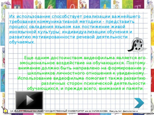 Их использование способствует реализации важнейшего требования коммуникативной методики - представить процесс овладения языком как постижение живой иноязычной культуры; индивидуализации обучения и развитию мотивированности речевой деятельности обучаемых. Еще одним достоинством видеофильма является его эмоциональное воздействие на обучающихся. Поэтому внимание должно быть направлено на формирование у школьников личностного отношения к увиденному. Использование видеофильма помогает также развитию различных сторон психической деятельности обучающихся, и прежде всего, внимания и памяти.  14.05.15 г. КОКШЕТАУСКИЙ ГОСУДАРСТВЕННЫЙ УНИВЕРСИТЕТ им.Ш.УАЛИХАНОВА Факультет филологии и педагогики