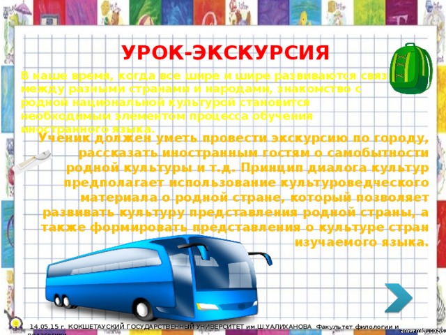 УРОК-ЭКСКУРСИЯ В наше время, когда все шире и шире развиваются связи между разными странами и народами, знакомство с родной национальной культурой становится необходимым элементом процесса обучения иностранного языка. Ученик должен уметь провести экскурсию по городу, рассказать иностранным гостям о самобытности родной культуры и т.д. Принцип диалога культур предполагает использование культуроведческого материала о родной стране, который позволяет развивать культуру представления родной страны, а также формировать представления о культуре стран изучаемого языка.  14.05.15 г. КОКШЕТАУСКИЙ ГОСУДАРСТВЕННЫЙ УНИВЕРСИТЕТ им.Ш.УАЛИХАНОВА Факультет филологии и педагогики