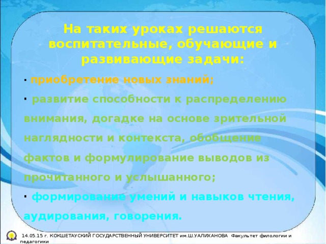 На таких уроках решаются воспитательные, обучающие и развивающие задачи: · приобретение новых знаний; · развитие способности к распределению внимания, догадке на основе зрительной наглядности и контекста, обобщение фактов и формулирование выводов из прочитанного и услышанного; · формирование умений и навыков чтения, аудирования, говорения.  14.05.15 г. КОКШЕТАУСКИЙ ГОСУДАРСТВЕННЫЙ УНИВЕРСИТЕТ им.Ш.УАЛИХАНОВА Факультет филологии и педагогики