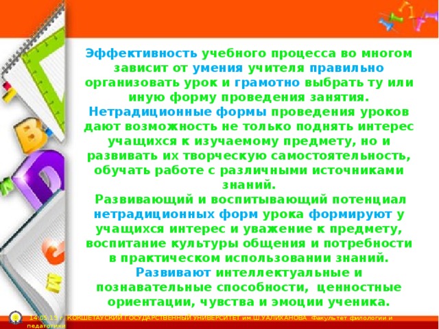 Эффективность учебного процесса во многом зависит от умения учителя правильно организовать урок и грамотно выбрать ту или иную форму проведения занятия. Нетрадиционные формы проведения уроков дают возможность не только поднять интерес учащихся к изучаемому предмету, но и развивать их творческую самостоятельность, обучать работе с различными источниками знаний.  Развивающий и воспитывающий потенциал нетрадиционных форм урока формируют у учащихся интерес и уважение к предмету, воспитание культуры общения и потребности в практическом использовании знаний. Развивают интеллектуальные и познавательные способности, ценностные ориентации, чувства и эмоции ученика.  14.05.15 г. КОКШЕТАУСКИЙ ГОСУДАРСТВЕННЫЙ УНИВЕРСИТЕТ им.Ш.УАЛИХАНОВА Факультет филологии и педагогики