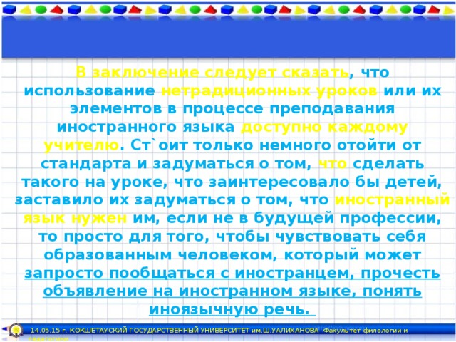 В заключение следует сказать , что использование нетрадиционных уроков или их элементов в процессе преподавания иностранного языка доступно  каждому учителю . Ст`оит только немного отойти от стандарта и задуматься о том, что сделать такого на уроке, что заинтересовало бы детей, заставило их задуматься о том, что иностранный язык нужен им, если не в будущей профессии, то просто для того, чтобы чувствовать себя образованным человеком, который может запросто пообщаться с иностранцем, прочесть объявление на иностранном языке, понять иноязычную речь.  14.05.15 г. КОКШЕТАУСКИЙ ГОСУДАРСТВЕННЫЙ УНИВЕРСИТЕТ им.Ш.УАЛИХАНОВА Факультет филологии и педагогики