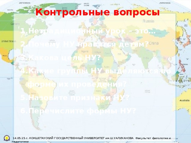 Контрольные вопросы Нетрадиционный урок – это… Почему НУ нравятся детям? Какова цель НУ? Какие группы НУ выделяются по форме их проведения? Назовите признаки НУ? Перечислите формы НУ?   14.05.15 г. КОКШЕТАУСКИЙ ГОСУДАРСТВЕННЫЙ УНИВЕРСИТЕТ им.Ш.УАЛИХАНОВА Факультет филологии и педагогики