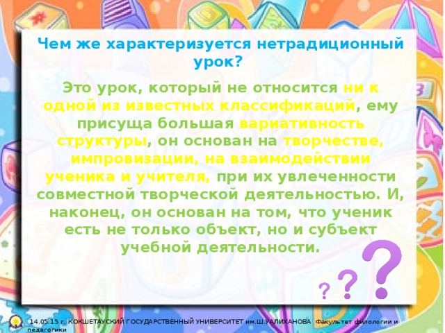 Чем же характеризуется нетрадиционный урок? Это урок, который не относится ни к одной из известных классификаций , ему присуща большая вариативность структуры , он основан на творчестве, импровизации, на взаимодействии ученика и учителя, при их увлеченности совместной творческой деятельностью. И, наконец, он основан на том, что ученик есть не только объект, но и субъект учебной деятельности.  14.05.15 г. КОКШЕТАУСКИЙ ГОСУДАРСТВЕННЫЙ УНИВЕРСИТЕТ им.Ш.УАЛИХАНОВА Факультет филологии и педагогики