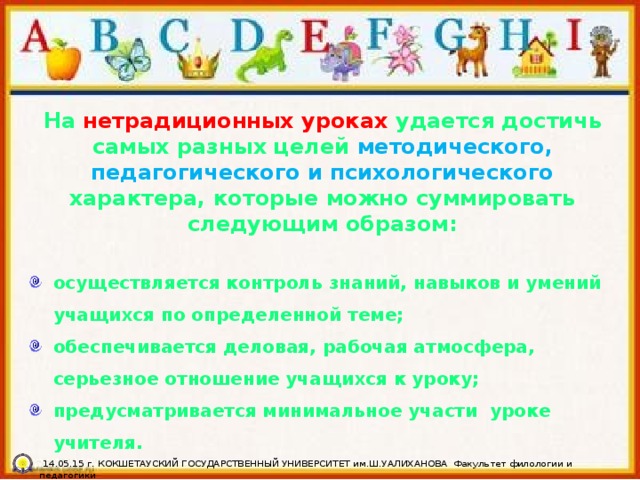 На нетрадиционных уроках удается достичь самых разных целей методического, педагогического и психологического характера, которые можно суммировать следующим образом:  осуществляется контроль знаний, навыков и умений учащихся по определенной теме; обеспечивается деловая, рабочая атмосфера, серьезное отношение учащихся к уроку; предусматривается минимальное участи  уроке учителя.  14.05.15 г. КОКШЕТАУСКИЙ ГОСУДАРСТВЕННЫЙ УНИВЕРСИТЕТ им.Ш.УАЛИХАНОВА Факультет филологии и педагогики