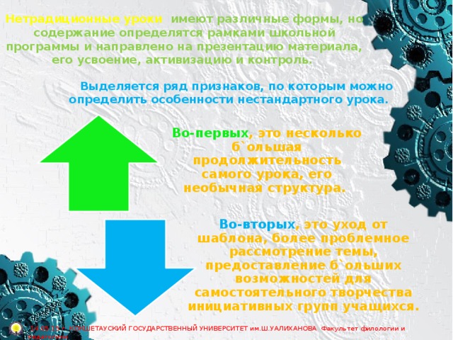 Нетрадиционные уроки имеют различные формы, но содержание определятся рамками школьной программы и направлено на презентацию материала, его усвоение, активизацию и контроль. Выделяется ряд признаков, по которым можно определить особенности нестандартного урока. Во-первых , это несколько б`ольшая продолжительность самого урока, его необычная структура. Во-вторых , это уход от шаблона, более проблемное рассмотрение темы, предоставление б`ольших возможностей для самостоятельного творчества инициативных групп учащихся.  14.05.15 г. КОКШЕТАУСКИЙ ГОСУДАРСТВЕННЫЙ УНИВЕРСИТЕТ им.Ш.УАЛИХАНОВА Факультет филологии и педагогики