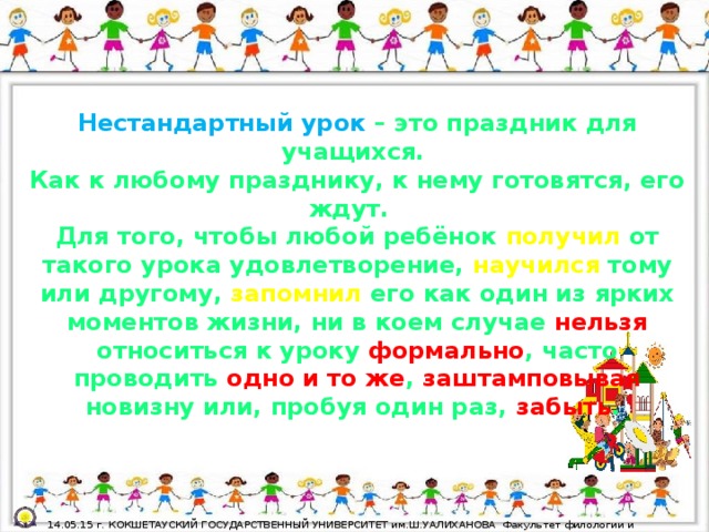 Нестандартный урок  – это праздник для учащихся. Как к любому празднику, к нему готовятся, его ждут. Для того, чтобы любой ребёнок получил от такого урока удовлетворение, научился тому или другому, запомнил его как один из ярких моментов жизни, ни в коем случае нельзя относиться к уроку формально , часто проводить одно и то же , заштамповывая новизну или, пробуя один раз, забыть .  14.05.15 г. КОКШЕТАУСКИЙ ГОСУДАРСТВЕННЫЙ УНИВЕРСИТЕТ им.Ш.УАЛИХАНОВА Факультет филологии и педагогики