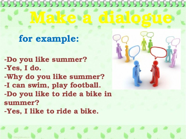 Make a dialogue   for example: -Do you like summer? -Yes, I do. -Why do you like summer? -I can swim, play football. -Do you like to ride a bike in summer? -Yes, I like to ride a bike.  