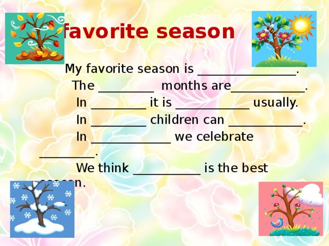 My favorite season  My favorite season is ________________.  The _________ months are____________.  In _________ it is ____________ usually.  In _________ children can ____________.  In _____________ we celebrate _________.  We think ___________ is the best season.