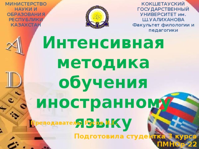 МИНИСТЕРСТВО НАУКИ И ОБРАЗОВАНИЯ РЕСПУБЛИКИ КАЗАХСТАН КОКШЕТАУСКИЙ ГОСУДАРСТВЕННЫЙ УНИВЕРСИТЕТ им. Ш.УАЛИХАНОВА Факультет филологии и педагогики Интенсивная методика обучения иностранному языку Преподаватель:  Русол И.Г. Подготовила студентка 3 курса ПМНОр-22 Мухина Алёна