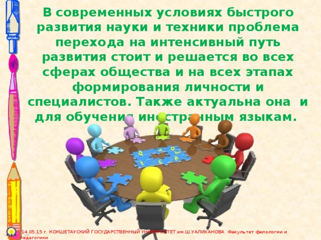 В современных условиях быстрого развития науки и техники проблема перехода на интенсивный путь развития стоит и решается во всех сферах общества и на всех этапах формирования личности и специалистов. Также актуальна она и для обучения иностранным языкам.  14.05.15 г. КОКШЕТАУСКИЙ ГОСУДАРСТВЕННЫЙ УНИВЕРСИТЕТ им.Ш.УАЛИХАНОВА Факультет филологии и педагогики