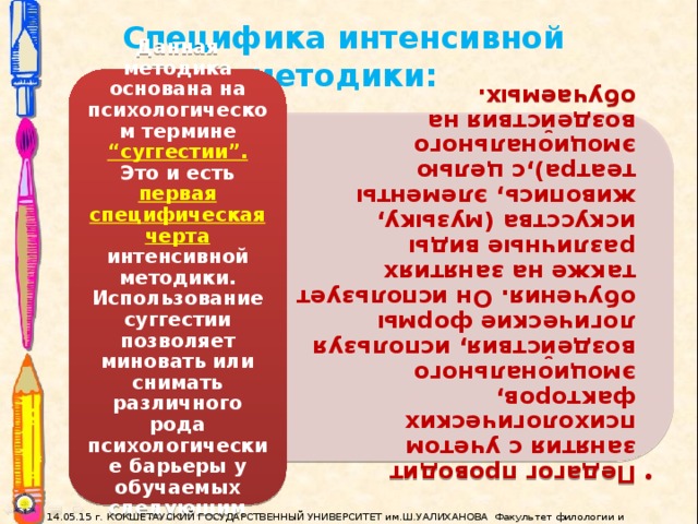 Педагог проводит занятия с учетом психологических факторов, эмоционального воздействия, используя логические формы обучения. Он использует также на занятиях различные виды искусства (музыку, живопись, элементы театра),с целью эмоционального воздействия на обучаемых.  Педагог проводит занятия с учетом психологических факторов, эмоционального воздействия, используя логические формы обучения. Он использует также на занятиях различные виды искусства (музыку, живопись, элементы театра),с целью эмоционального воздействия на обучаемых.  Специфика интенсивной методики: Данная методика основана на психологическом термине “суггестии”. Это и есть первая специфическая черта