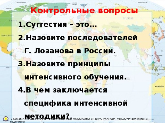 Контрольные вопросы Суггестия – это… Назовите последователей Г. Лозанова в России. Назовите принципы интенсивного обучения. В чем заключается специфика интенсивной методики?     14.05.15 г. КОКШЕТАУСКИЙ ГОСУДАРСТВЕННЫЙ УНИВЕРСИТЕТ им.Ш.УАЛИХАНОВА Факультет филологии и педагогики