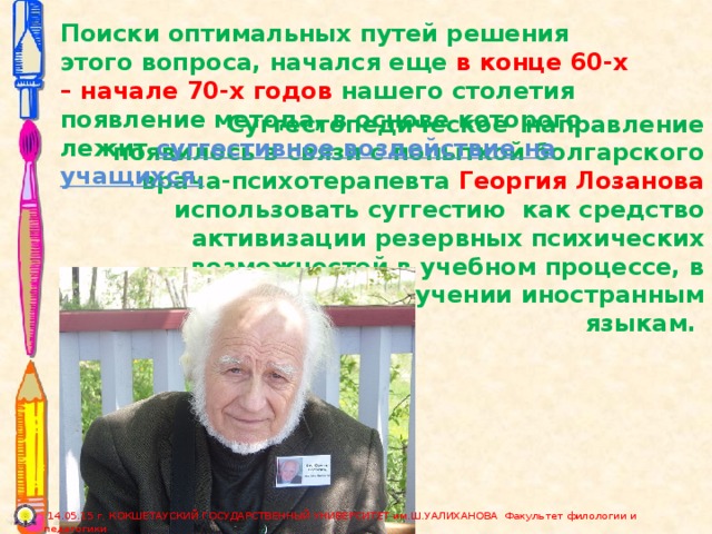 Поиски оптимальных путей решения этого вопроса, начался еще в конце 60-х – начале 70-х годов нашего столетия появление метода, в основе которого лежит суггестивное воздействие на учащихся.  Суггестопедическое направление появилось в связи с попыткой болгарского врача-психотерапевта Георгия Лозанова использовать суггестию  как средство активизации резервных психических возможностей в учебном процессе, в частности, при обучении иностранным языкам.  14.05.15 г. КОКШЕТАУСКИЙ ГОСУДАРСТВЕННЫЙ УНИВЕРСИТЕТ им.Ш.УАЛИХАНОВА Факультет филологии и педагогики