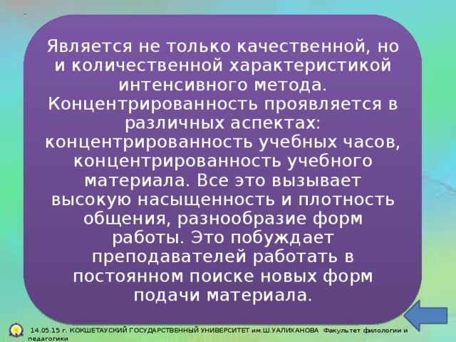 Тесно связан  Является не только качественной, но и количественной характеристикой интенсивного метода. Концентрированность проявляется в различных аспектах: концентрированность учебных часов, концентрированность учебного материала. Все это вызывает высокую насыщенность и плотность общения, разнообразие форм работы. Это побуждает преподавателей работать в постоянном поиске новых форм подачи материала. Является не менее значимым.  14.05.15 г. КОКШЕТАУСКИЙ ГОСУДАРСТВЕННЫЙ УНИВЕРСИТЕТ им.Ш.УАЛИХАНОВА Факультет филологии и педагогики