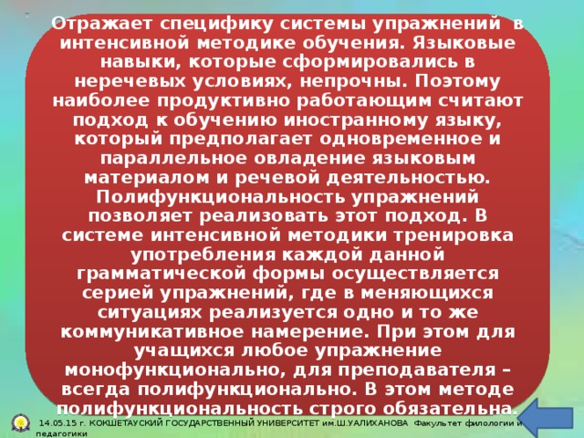 Тесно связан  Отражает специфику системы упражнений в интенсивной методике обучения. Языковые навыки, которые сформировались в неречевых условиях, непрочны. Поэтому наиболее продуктивно работающим считают подход к обучению иностранному языку, который предполагает одновременное и параллельное овладение языковым материалом и речевой деятельностью. Полифункциональность упражнений позволяет реализовать этот подход. В системе интенсивной методики тренировка употребления каждой данной грамматической формы осуществляется серией упражнений, где в меняющихся ситуациях реализуется одно и то же коммуникативное намерение. При этом для учащихся любое упражнение монофункционально, для преподавателя – всегда полифункционально. В этом методе полифункциональность строго обязательна. Является не менее значимым.  14.05.15 г. КОКШЕТАУСКИЙ ГОСУДАРСТВЕННЫЙ УНИВЕРСИТЕТ им.Ш.УАЛИХАНОВА Факультет филологии и педагогики