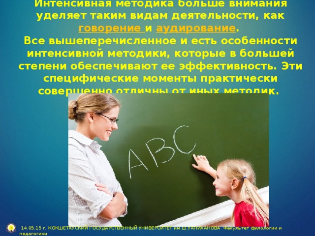 Интенсивная методика больше внимания уделяет таким видам деятельности, как говорение и аудирование .  Все вышеперечисленное и есть особенности интенсивной методики, которые в большей степени обеспечивают ее эффективность. Эти специфические моменты практически совершенно отличны от иных методик.  14.05.15 г. КОКШЕТАУСКИЙ ГОСУДАРСТВЕННЫЙ УНИВЕРСИТЕТ им.Ш.УАЛИХАНОВА Факультет филологии и педагогики