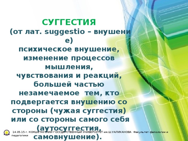 СУГГЕСТИЯ (от лат. suggestio – внушение)  психическое внушение,  изменение процессов  мышления,  чувствования и реакций,  большей частью  незамечаемое  тем, кто  подвергается внушению со  стороны (чужая суггестия)  или со стороны самого себя (аутосуггестия,  самовнушение).   14.05.15 г. КОКШЕТАУСКИЙ ГОСУДАРСТВЕННЫЙ УНИВЕРСИТЕТ им.Ш.УАЛИХАНОВА Факультет филологии и педагогики