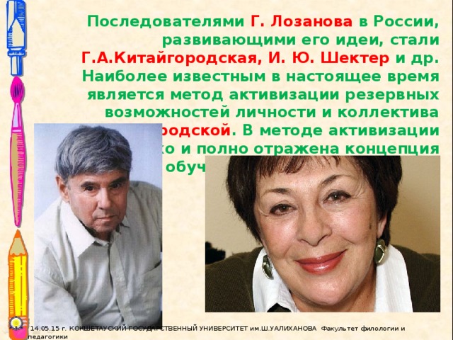 Последователями Г. Лозанова в России, развивающими его идеи, стали Г.А.Китайгородская, И. Ю. Шектер и др. Наиболее известным в настоящее время является метод активизации резервных возможностей личности и коллектива Г.А.Китайгородской . В методе активизации наиболее ярко и полно отражена концепция интенсивного обучения иностранному языку.  14.05.15 г. КОКШЕТАУСКИЙ ГОСУДАРСТВЕННЫЙ УНИВЕРСИТЕТ им.Ш.УАЛИХАНОВА Факультет филологии и педагогики