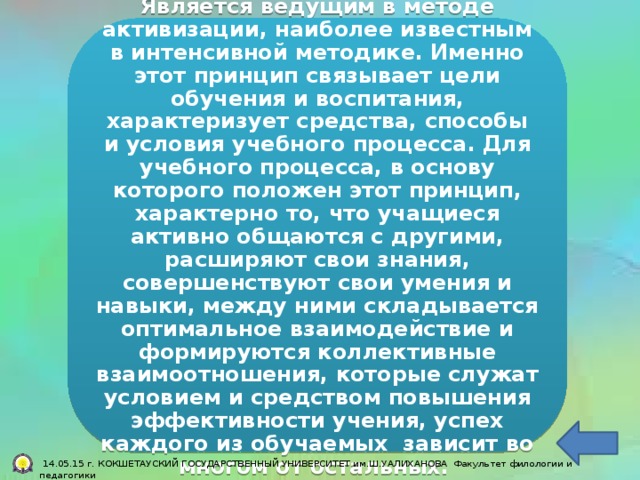 Является ведущим в методе активизации, наиболее известным в интенсивной методике. Именно этот принцип связывает цели обучения и воспитания, характеризует средства, способы и условия учебного процесса. Для учебного процесса, в основу которого положен этот принцип, характерно то, что учащиеся активно общаются с другими, расширяют свои знания, совершенствуют свои умения и навыки, между ними складывается оптимальное взаимодействие и формируются коллективные взаимоотношения, которые служат условием и средством повышения эффективности учения, успех каждого из обучаемых зависит во многом от остальных.  14.05.15 г. КОКШЕТАУСКИЙ ГОСУДАРСТВЕННЫЙ УНИВЕРСИТЕТ им.Ш.УАЛИХАНОВА Факультет филологии и педагогики